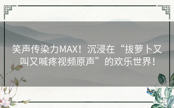 笑声传染力MAX！沉浸在“拔萝卜又叫又喊疼视频原声”的欢乐世界！