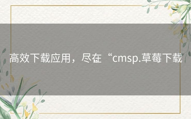 高效下载应用，尽在“cmsp.草莓下载”