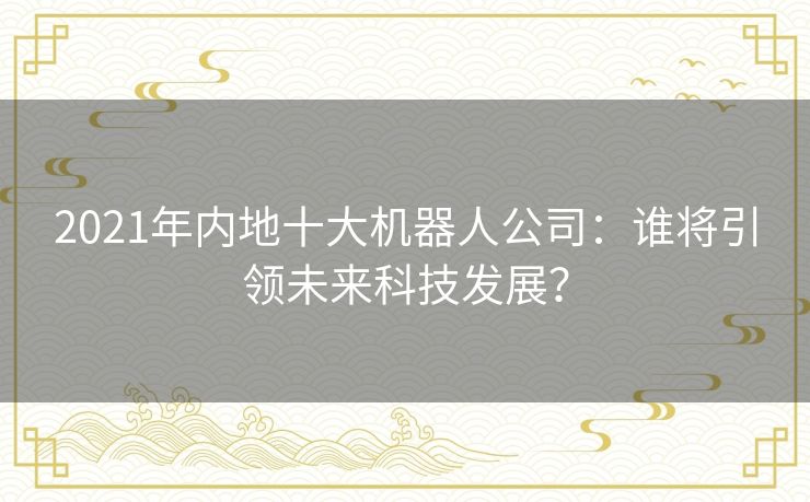 2021年内地十大机器人公司：谁将引领未来科技发展？