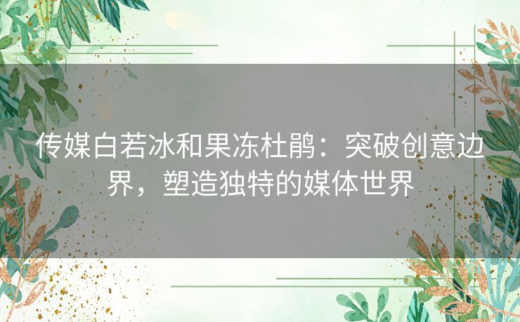 传媒白若冰和果冻杜鹃：突破创意边界，塑造独特的媒体世界