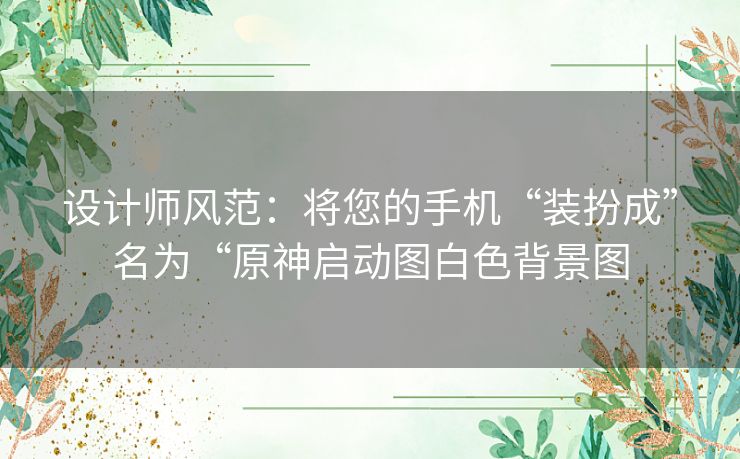 设计师风范：将您的手机“装扮成”名为“原神启动图白色背景图