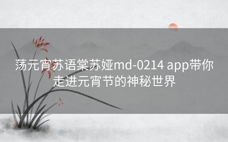 荡元宵苏语棠苏娅md-0214 app带你走进元宵节的神秘世界