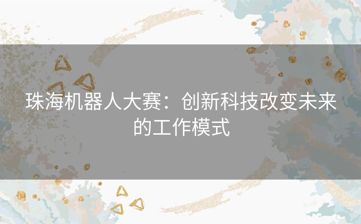 珠海机器人大赛：创新科技改变未来的工作模式