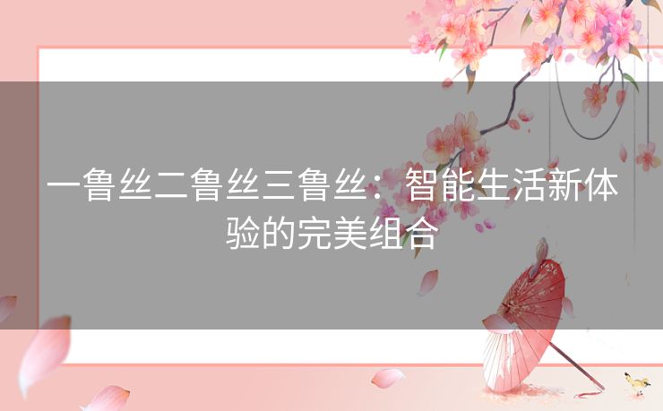 一鲁丝二鲁丝三鲁丝：智能生活新体验的完美组合