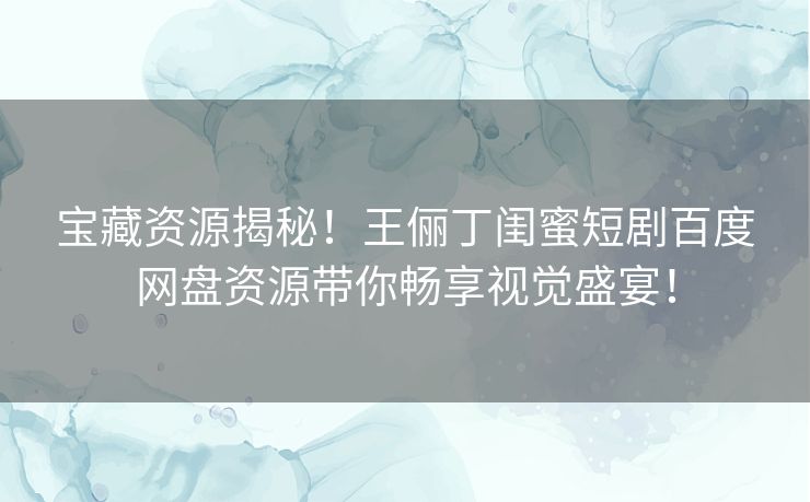 宝藏资源揭秘！王俪丁闺蜜短剧百度网盘资源带你畅享视觉盛宴！