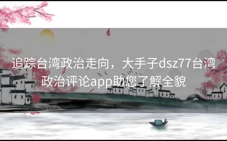 追踪台湾政治走向，大手子dsz77台湾政治评论app助您了解全貌