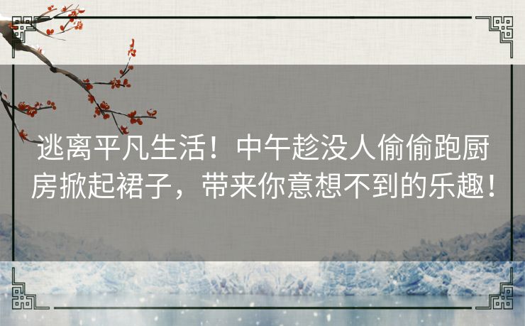 逃离平凡生活！中午趁没人偷偷跑厨房掀起裙子，带来你意想不到的乐趣！