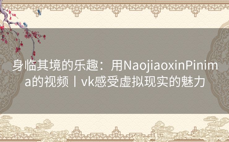 身临其境的乐趣：用NaojiaoxinPinima的视频丨vk感受虚拟现实的魅力