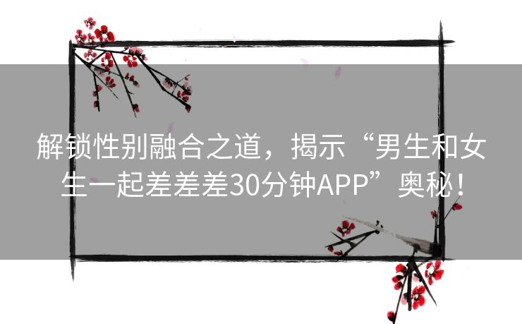 解锁性别融合之道，揭示“男生和女生一起差差差30分钟APP”奥秘！