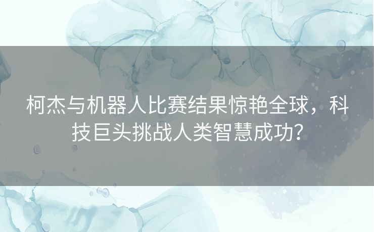 柯杰与机器人比赛结果惊艳全球，科技巨头挑战人类智慧成功？