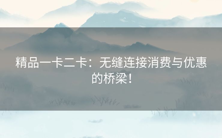 精品一卡二卡：无缝连接消费与优惠的桥梁！