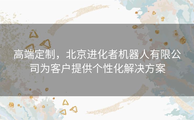 高端定制，北京进化者机器人有限公司为客户提供个性化解决方案