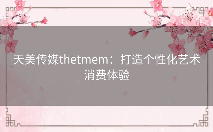 天美传媒thetmem：打造个性化艺术消费体验