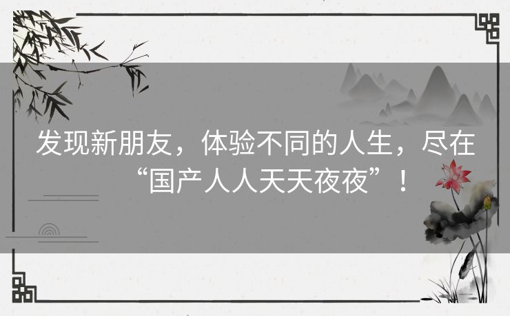 发现新朋友，体验不同的人生，尽在“国产人人天天夜夜”！