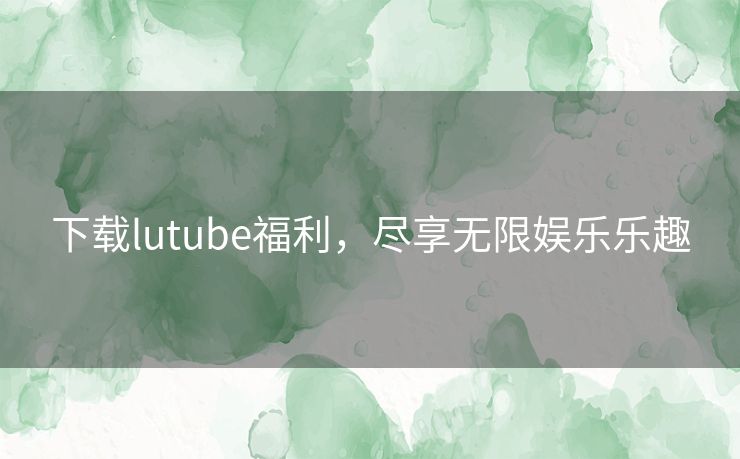 下载lutube福利，尽享无限娱乐乐趣