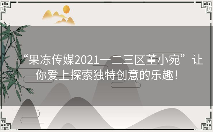 “果冻传媒2021一二三区董小宛”让你爱上探索独特创意的乐趣！