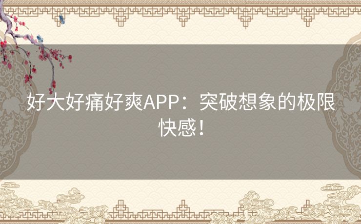 好大好痛好爽APP：突破想象的极限快感！