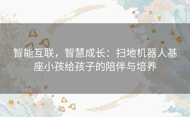 智能互联，智慧成长：扫地机器人基座小孩给孩子的陪伴与培养