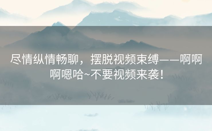 尽情纵情畅聊，摆脱视频束缚——啊啊啊嗯哈~不要视频来袭！