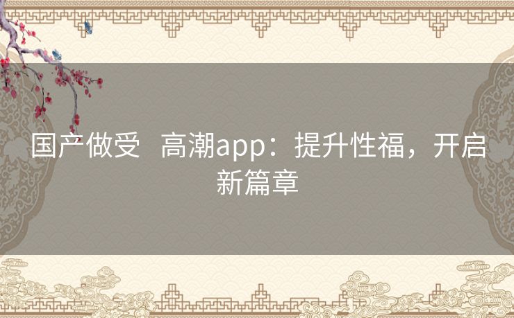 国产做受   高潮app：提升性福，开启新篇章