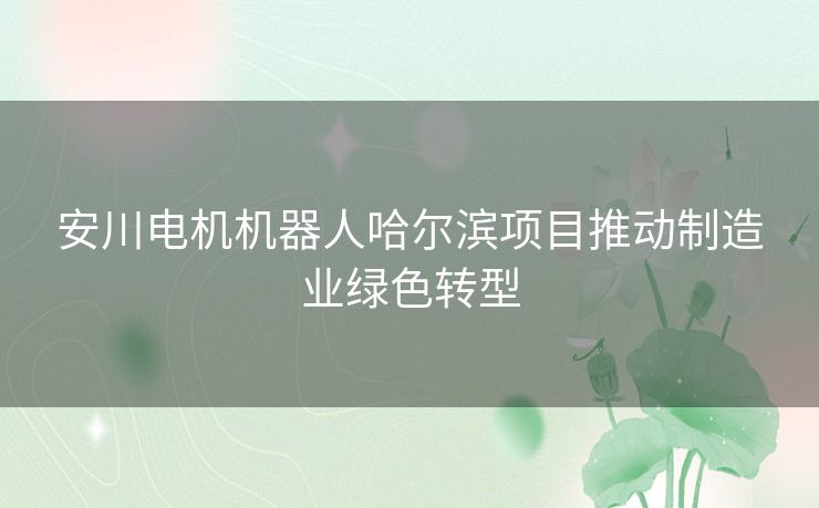 安川电机机器人哈尔滨项目推动制造业绿色转型