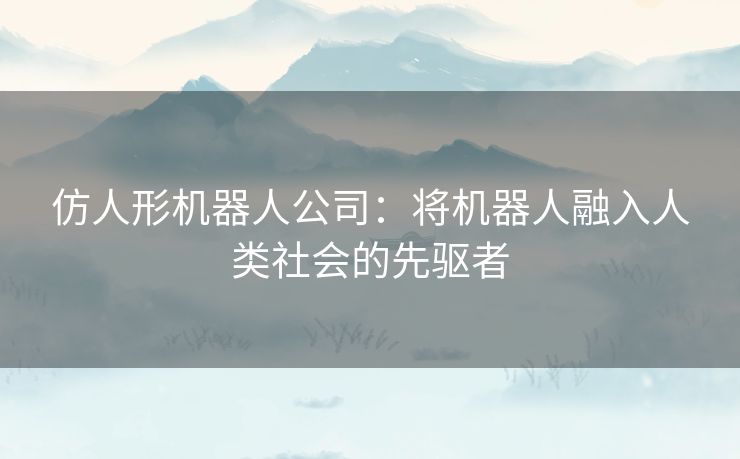 仿人形机器人公司：将机器人融入人类社会的先驱者