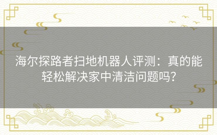 海尔探路者扫地机器人评测：真的能轻松解决家中清洁问题吗？