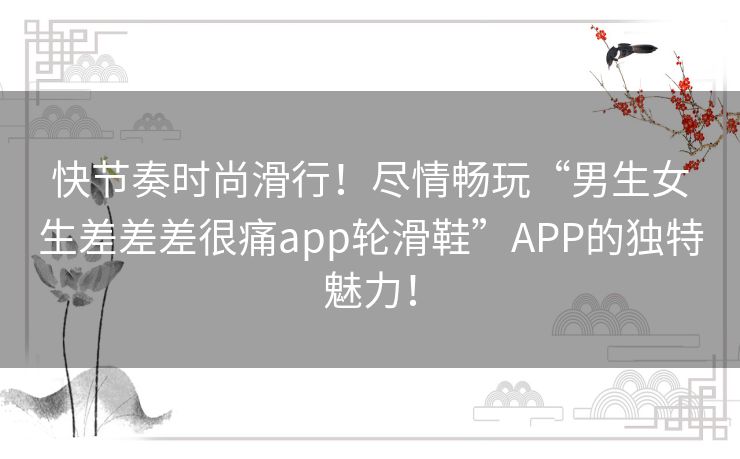 快节奏时尚滑行！尽情畅玩“男生女生差差差很痛app轮滑鞋”APP的独特魅力！