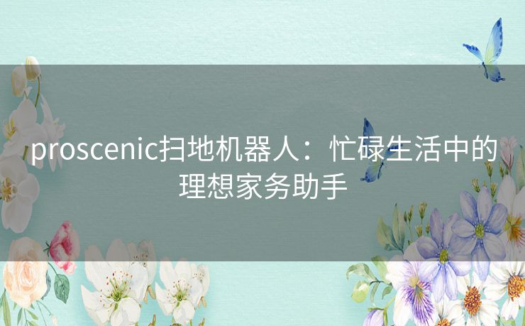 proscenic扫地机器人：忙碌生活中的理想家务助手