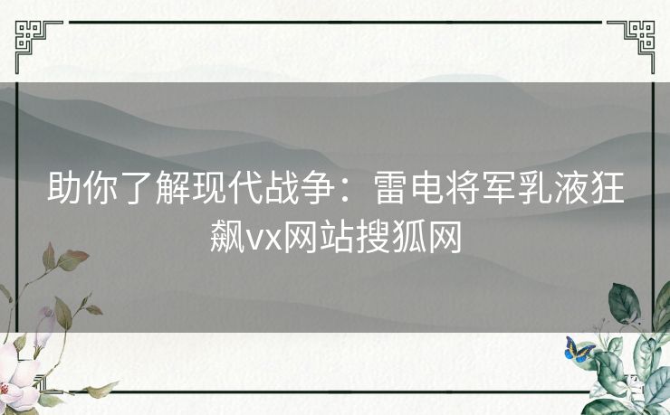 助你了解现代战争：雷电将军乳液狂飙vx网站搜狐网