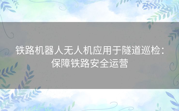 铁路机器人无人机应用于隧道巡检：保障铁路安全运营