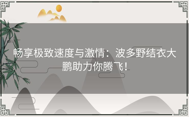 畅享极致速度与激情：波多野结衣大鹏助力你腾飞！