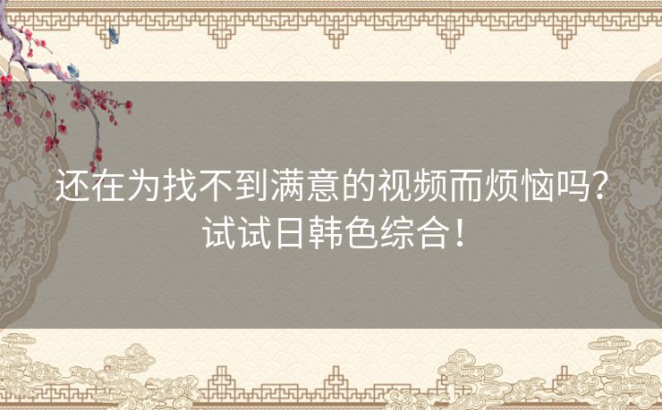 还在为找不到满意的视频而烦恼吗？试试日韩色综合！