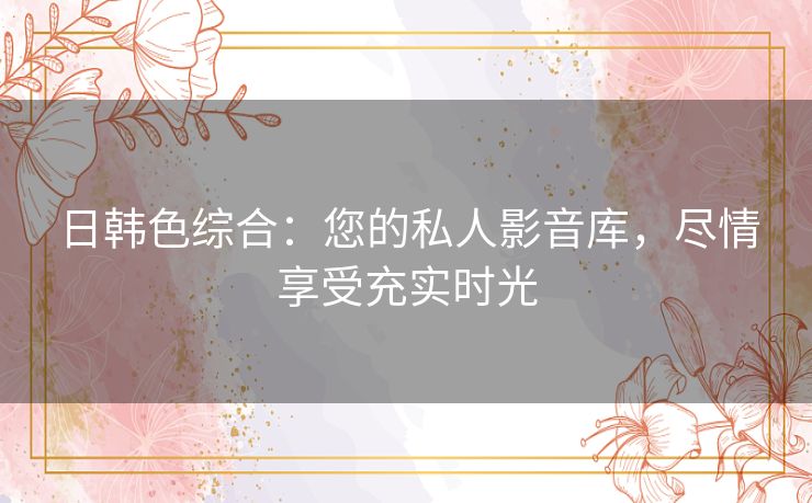 日韩色综合：您的私人影音库，尽情享受充实时光