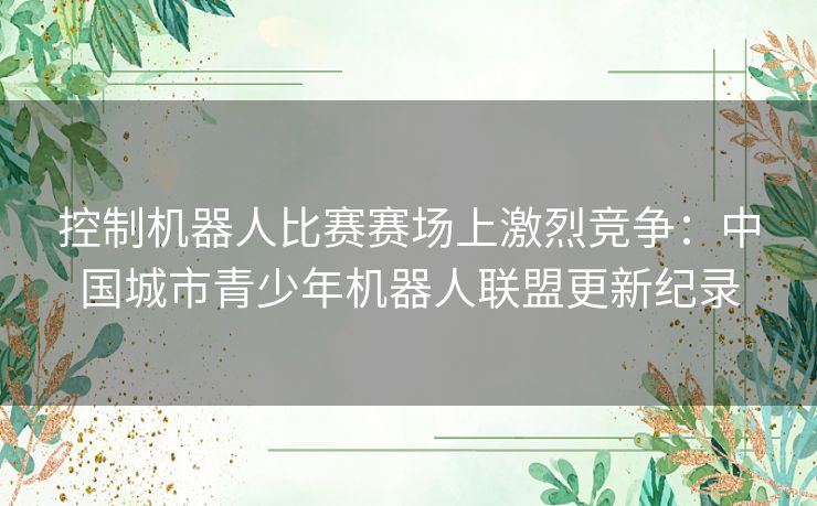 控制机器人比赛赛场上激烈竞争：中国城市青少年机器人联盟更新纪录