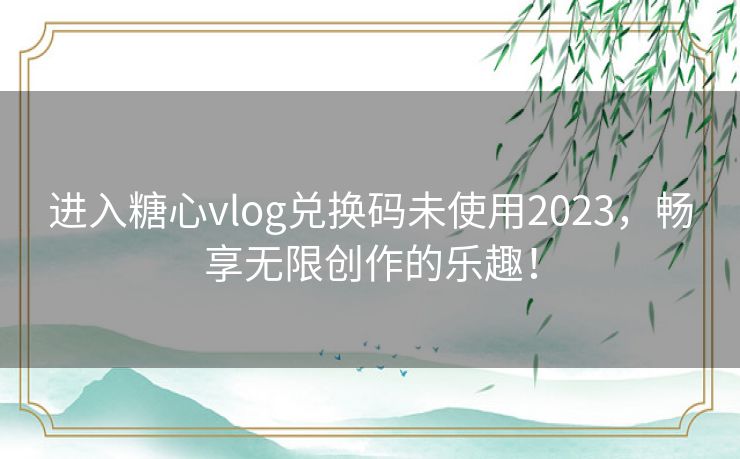 进入糖心vlog兑换码未使用2023，畅享无限创作的乐趣！