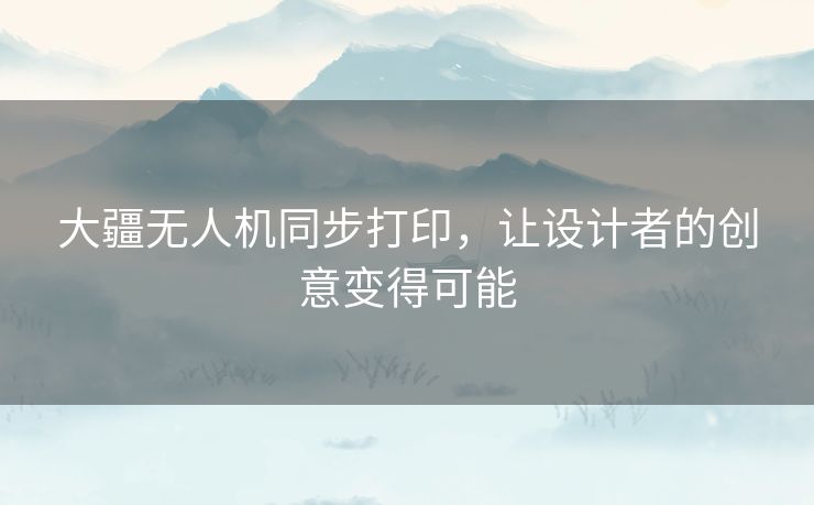 大疆无人机同步打印，让设计者的创意变得可能