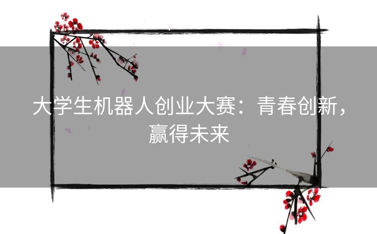 大学生机器人创业大赛：青春创新，赢得未来