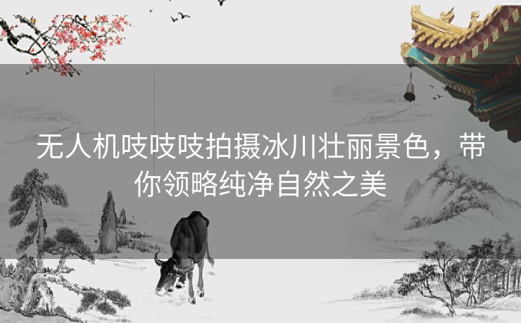 无人机吱吱吱拍摄冰川壮丽景色，带你领略纯净自然之美