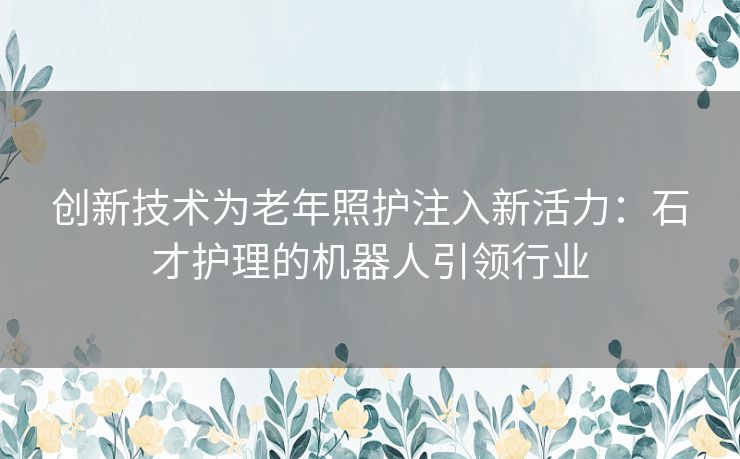 创新技术为老年照护注入新活力：石才护理的机器人引领行业