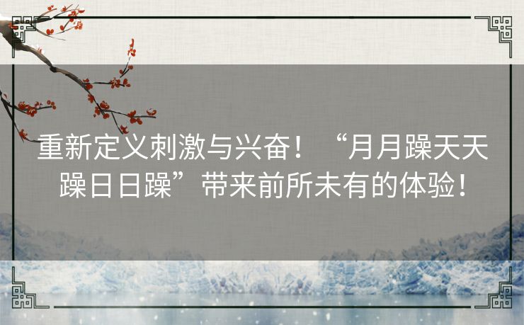 重新定义刺激与兴奋！“月月躁天天躁日日躁”带来前所未有的体验！