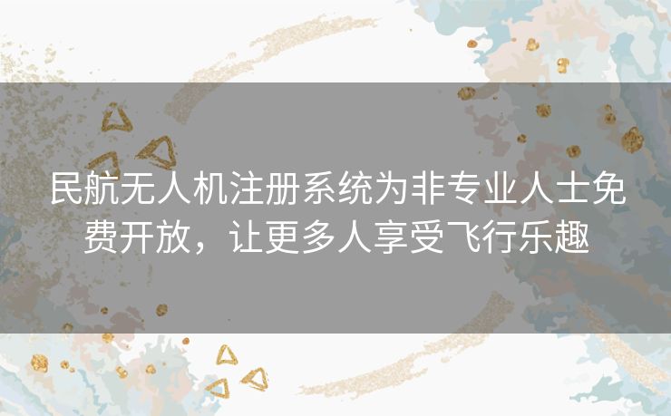 民航无人机注册系统为非专业人士免费开放，让更多人享受飞行乐趣