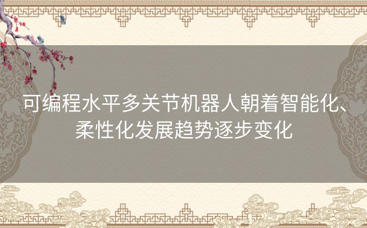 可编程水平多关节机器人朝着智能化、柔性化发展趋势逐步变化