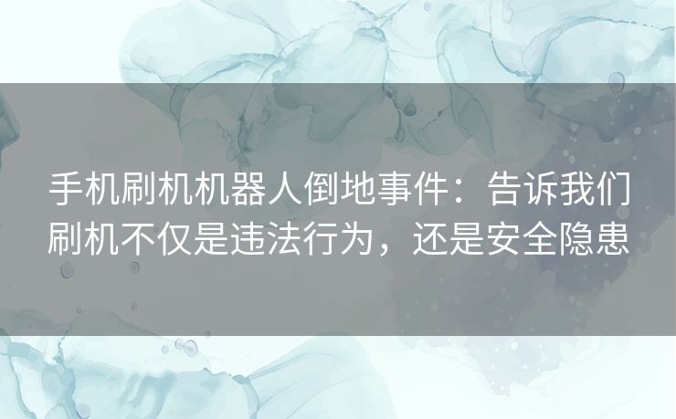 手机刷机机器人倒地事件：告诉我们刷机不仅是违法行为，还是安全隐患