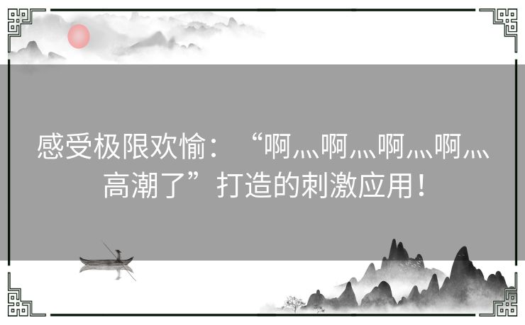 感受极限欢愉：“啊灬啊灬啊灬啊灬高潮了”打造的刺激应用！