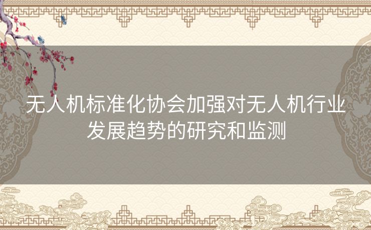 无人机标准化协会加强对无人机行业发展趋势的研究和监测