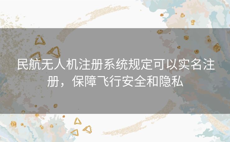 民航无人机注册系统规定可以实名注册，保障飞行安全和隐私