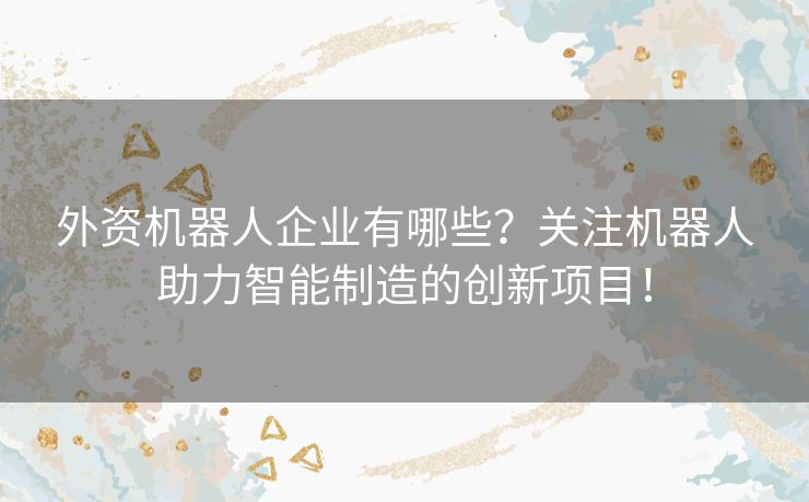 外资机器人企业有哪些？关注机器人助力智能制造的创新项目！