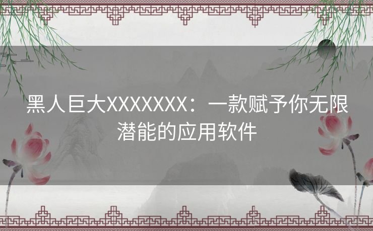 黑人巨大XXXXXXX：一款赋予你无限潜能的应用软件