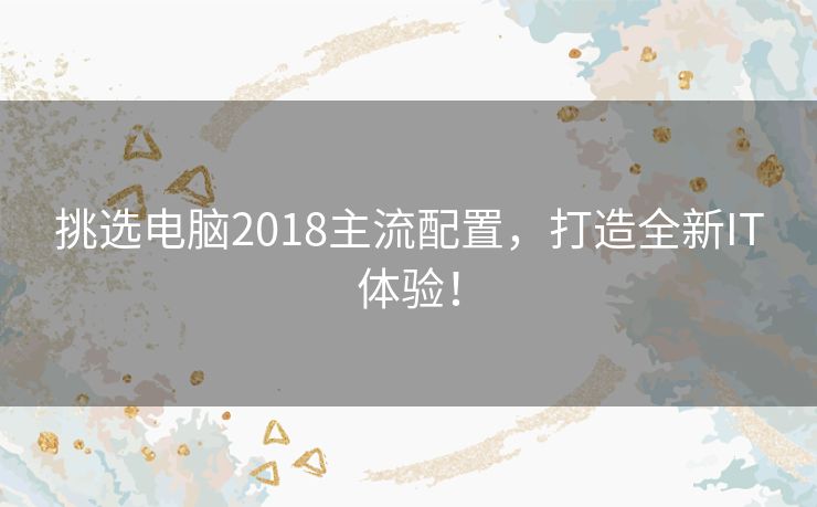 挑选电脑2018主流配置，打造全新IT体验！